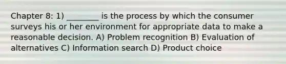 Chapter 8: 1) ________ is the process by which the consumer surveys his or her environment for appropriate data to make a reasonable decision. A) Problem recognition B) Evaluation of alternatives C) Information search D) Product choice