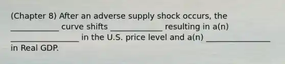 (Chapter 8) After an adverse supply shock occurs, the ____________ curve shifts _____________ resulting in a(n) _________________ in the U.S. price level and a(n) ________________ in Real GDP.