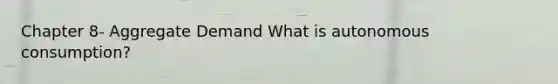 Chapter 8- Aggregate Demand What is autonomous consumption?