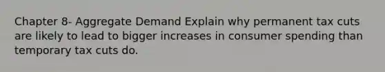 Chapter 8- Aggregate Demand Explain why permanent tax cuts are likely to lead to bigger increases in consumer spending than temporary tax cuts do.