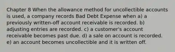 Chapter 8 When the allowance method for uncollectible accounts is used, a company records Bad Debt Expense when a) a previously written-off account receivable is recorded. b) adjusting entries are recorded. c) a customer's account receivable becomes past due. d) a sale on account is recorded. e) an account becomes uncollectible and it is written off.