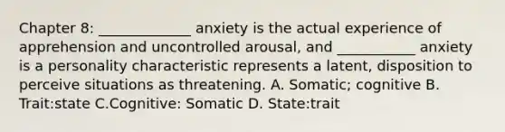 Chapter 8: _____________ anxiety is the actual experience of apprehension and uncontrolled arousal, and ___________ anxiety is a personality characteristic represents a latent, disposition to perceive situations as threatening. A. Somatic; cognitive B. Trait:state C.Cognitive: Somatic D. State:trait