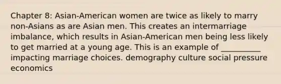 Chapter 8: Asian-American women are twice as likely to marry non-Asians as are Asian men. This creates an intermarriage imbalance, which results in Asian-American men being less likely to get married at a young age. This is an example of __________ impacting marriage choices. demography culture social pressure economics