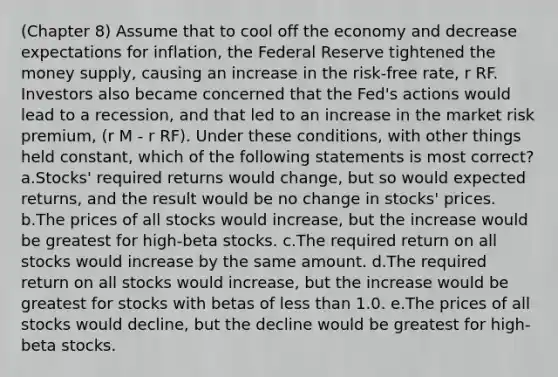 (Chapter 8) Assume that to cool off the economy and decrease expectations for inflation, the Federal Reserve tightened the money supply, causing an increase in the risk-free rate, r RF. Investors also became concerned that the Fed's actions would lead to a recession, and that led to an increase in the market risk premium, (r M - r RF). Under these conditions, with other things held constant, which of the following statements is most correct? a.Stocks' required returns would change, but so would expected returns, and the result would be no change in stocks' prices. b.The prices of all stocks would increase, but the increase would be greatest for high-beta stocks. c.The required return on all stocks would increase by the same amount. d.The required return on all stocks would increase, but the increase would be greatest for stocks with betas of less than 1.0. e.The prices of all stocks would decline, but the decline would be greatest for high-beta stocks.