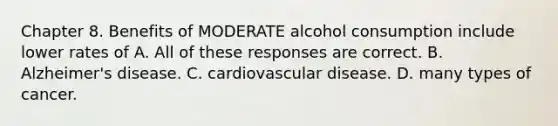 Chapter 8. Benefits of MODERATE alcohol consumption include lower rates of A. All of these responses are correct. B. Alzheimer's disease. C. cardiovascular disease. D. many types of cancer.