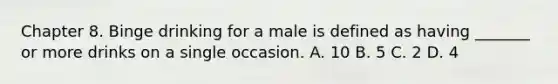 Chapter 8. Binge drinking for a male is defined as having _______ or more drinks on a single occasion. A. 10 B. 5 C. 2 D. 4