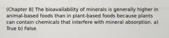 (Chapter 8) The bioavailability of minerals is generally higher in animal-based foods than in plant-based foods because plants can contain chemicals that interfere with mineral absorption. a) True b) False