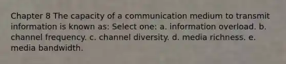 Chapter 8 The capacity of a communication medium to transmit information is known as: Select one: a. information overload. b. channel frequency. c. channel diversity. d. media richness. e. media bandwidth.