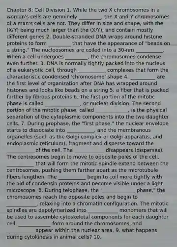 Chapter 8: Cell Division 1. While the two X chromosomes in a woman's cells are genuinely _________, the X and Y chromosomes of a man's cells are not. They differ in size and shape, with the (X/Y) being much larger than the (X/Y), and contain mostly different genes 2. Double-stranded DNA wraps around histone proteins to form _________ that have the appearance of "beads on a string." The nucleosomes are coiled into a 30-nm ___________. When a cell undergoes _________, the chromosomes condense even further. 3. DNA is normally tightly packed into the nucleus of a eukaryotic cell, through ___________ complexes that form the characteristic condensed 'chromosome' shape 4. __________ are the first level of organization after DNA has wrapped around histones and looks like beads on a string 5. a fiber that is packed further by fibrous proteins 6. The first portion of the mitotic phase is called ______________, or nuclear division. The second portion of the mitotic phase, called _____________, is the physical separation of the cytoplasmic components into the two daughter cells. 7. During prophase, the "first phase," the nuclear envelope starts to dissociate into ___________, and the membranous organelles (such as the Golgi complex or Golgi apparatus, and endoplasmic reticulum), fragment and disperse toward the ___________ of the cell. The ____________ disappears (disperses). The centrosomes begin to move to opposite poles of the cell. ___________ that will form the mitotic spindle extend between the centrosomes, pushing them farther apart as the microtubule fibers lengthen. The ___________ begin to coil more tightly with the aid of condensin proteins and become visible under a light microscope. 8. During telophase, the "_____________ phase," the chromosomes reach the opposite poles and begin to ____________, relaxing into a chromatin configuration. The mitotic spindles are depolymerized into ____________ monomers that will be used to assemble cytoskeletal components for each daughter cell. _____________ form around the chromosomes, and ___________ appear within the nuclear area. 9. what happens during cytokinesis in animal cells? 10.