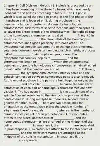 Chapter 8: Cell Division - Meiosis I 1. Meiosis is preceded by an interphase consisting of the these 3 phases, which are nearly identical to the phases preceding mitosis. 2. The G1 phase, which is also called the first gap phase, is the first phase of the interphase and is focused on 3. during prophase I, the __________ complex, a lattice of proteins between the homologous chromosomes, first forms at specific locations and then spreads to cover the entire length of the chromosomes. The tight pairing of the homologous chromosomes is called _________ 4. (cont.) In synapsis, the _________ on the chromatids of the homologous chromosomes are aligned precisely with each other. The synaptonemal complex supports the exchange of chromosomal segments between non-sister homologous chromatids, a process called ____________. 5. As prophase I progresses, the synaptonemal complex begins to ___________ and the chromosomes begin to ___________. When the synaptonemal complex is gone, the homologous chromosomes remain attached to each other at the centromere and at ____________. 6. Following ___________, the synaptonemal complex breaks down and the cohesin connection between homologous pairs is also removed. At the end of prophase I, the pairs are held together only at the ____________ and are called ____________ because the four sister chromatids of each pair of homologous chromosomes are now visible. 7. The key event in ____________ is the attachment of the spindle fiber microtubules to the kinetochore proteins at the centromeres 8. during metaphase, there is a second form of genetic variation called 9. There are two possibilities for orientation at the metaphase plate; the possible number of alignments therefore equals _________, where n is the number of chromosomes per set. 10. In prometaphase I, microtubules attach to the fused kinetochores of ______________, and the homologous chromosomes are arranged at the midpoint of the cell in _____________. In anaphase I, the __________ are separated. In prometaphase II, microtubules attach to the kinetochores of ___________, and the sister chromatids are arranged at the midpoint of the cells in metaphase II. In anaphase II, the __________ are separated.