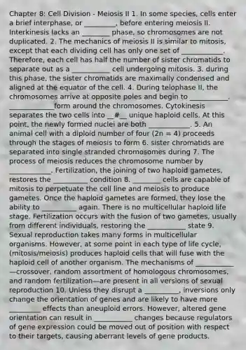 Chapter 8: Cell Division - Meiosis II 1. In some species, cells enter a brief interphase, or _________, before entering meiosis II. Interkinesis lacks an ________ phase, so chromosomes are not duplicated. 2. The mechanics of meiosis II is similar to mitosis, except that each dividing cell has only one set of ____________. Therefore, each cell has half the number of sister chromatids to separate out as a ___________ cell undergoing mitosis. 3. during this phase, the sister chromatids are maximally condensed and aligned at the equator of the cell. 4. During telophase II, the chromosomes arrive at opposite poles and begin to ___________. _____________form around the chromosomes. Cytokinesis separates the two cells into __#__ unique haploid cells. At this point, the newly formed nuclei are both ____________. 5. An animal cell with a diploid number of four (2n = 4) proceeds through the stages of meiosis to form 6. sister chromatids are separated into single stranded chromosomes during 7. The process of meiosis reduces the chromosome number by ____________. Fertilization, the joining of two haploid gametes, restores the __________ condition 8. ________ cells are capable of mitosis to perpetuate the cell line and meiosis to produce gametes. Once the haploid gametes are formed, they lose the ability to __________ again. There is no multicellular haploid life stage. Fertilization occurs with the fusion of two gametes, usually from different individuals, restoring the ___________ state 9. Sexual reproduction takes many forms in multicellular organisms. However, at some point in each type of life cycle, (mitosis/meiosis) produces haploid cells that will fuse with the haploid cell of another organism. The mechanisms of ___________—crossover, random assortment of homologous chromosomes, and random fertilization—are present in all versions of sexual reproduction 10. Unless they disrupt a __________, inversions only change the orientation of genes and are likely to have more _________ effects than aneuploid errors. However, altered gene orientation can result in ___________ changes because regulators of gene expression could be moved out of position with respect to their targets, causing aberrant levels of gene products.