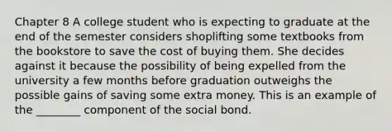 Chapter 8 A college student who is expecting to graduate at the end of the semester considers shoplifting some textbooks from the bookstore to save the cost of buying them. She decides against it because the possibility of being expelled from the university a few months before graduation outweighs the possible gains of saving some extra money. This is an example of the ________ component of the social bond.