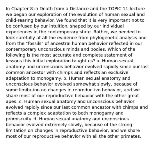 In Chapter 8 in Death from a Distance and the TOPIC 11 lecture we began our exploration of the evolution of human sexual and child-rearing behavior. We found that it is very important not to be confused by our intuition, shaped by our individual experiences in the contemporary state. Rather, we needed to look carefully at all the evidence from phylogenetic analysis and from the "fossils" of ancestral human behavior reflected in our contemporary unconscious minds and bodies. Which of the following is the most accurate and complete statement of lessons this initial exploration taught us? a. Human sexual anatomy and unconscious behavior evolved rapidly since our last common ancestor with chimps and reflects an exclusive adaptation to monogamy. b. Human sexual anatomy and unconscious behavior evolved somewhat slowly, because of some limitation on changes in reproductive behavior, and we share most of our reproductive behavior with the other great apes. c. Human sexual anatomy and unconscious behavior evolved rapidly since our last common ancestor with chimps and reflects a complex adaptation to both monogamy and promiscuity. d. Human sexual anatomy and unconscious behavior evolved extremely slowly, because of the strong limitation on changes in reproductive behavior, and we share most of our reproductive behavior with all the other primates.