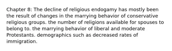 Chapter 8: The decline of religious endogamy has mostly been the result of changes in the marrying behavior of conservative religious groups. the number of religions available for spouses to belong to. the marrying behavior of liberal and moderate Protestants. demographics such as decreased rates of immigration.