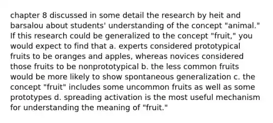 chapter 8 discussed in some detail the research by heit and barsalou about students' understanding of the concept "animal." If this research could be generalized to the concept "fruit," you would expect to find that a. experts considered prototypical fruits to be oranges and apples, whereas novices considered those fruits to be nonprototypical b. the less common fruits would be more likely to show spontaneous generalization c. the concept "fruit" includes some uncommon fruits as well as some prototypes d. spreading activation is the most useful mechanism for understanding the meaning of "fruit."