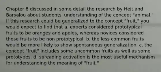 Chapter 8 discussed in some detail the research by Heit and Barsalou about students' understanding of the concept "animal." If this research could be generalized to the concept "fruit," you would expect to find that a. experts considered prototypical fruits to be oranges and apples, whereas novices considered those fruits to be non prototypical. b. the less common fruits would be more likely to show spontaneous generalization. c. the concept "fruit" includes some uncommon fruits as well as some prototypes. d. spreading activation is the most useful mechanism for understanding the meaning of "fruit."