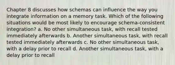 Chapter 8 discusses how schemas can influence the way you integrate information on a memory task. Which of the following situations would be most likely to encourage schema-consistent integration? a. No other simultaneous task, with recall tested immediately afterwards b. Another simultaneous task, with recall tested immediately afterwards c. No other simultaneous task, with a delay prior to recall d. Another simultaneous task, with a delay prior to recall