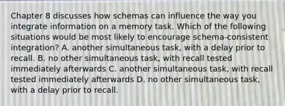 Chapter 8 discusses how schemas can influence the way you integrate information on a memory task. Which of the following situations would be most likely to encourage schema-consistent integration? A. another simultaneous task, with a delay prior to recall. B. no other simultaneous task, with recall tested immediately afterwards C. another simultaneous task, with recall tested immediately afterwards D. no other simultaneous task, with a delay prior to recall.