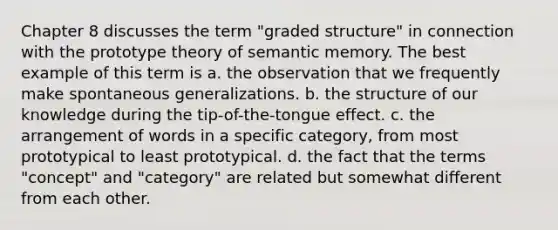 Chapter 8 discusses the term "graded structure" in connection with the prototype theory of semantic memory. The best example of this term is a. the observation that we frequently make spontaneous generalizations. b. the structure of our knowledge during the tip-of-the-tongue effect. c. the arrangement of words in a specific category, from most prototypical to least prototypical. d. the fact that the terms "concept" and "category" are related but somewhat different from each other.