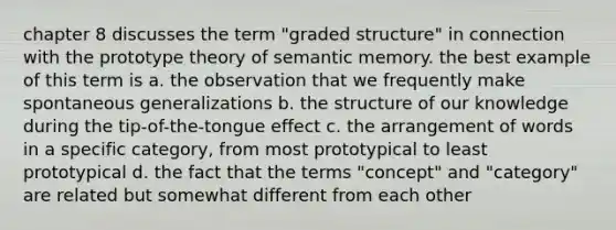 chapter 8 discusses the term "graded structure" in connection with the prototype theory of semantic memory. the best example of this term is a. the observation that we frequently make spontaneous generalizations b. the structure of our knowledge during the tip-of-the-tongue effect c. the arrangement of words in a specific category, from most prototypical to least prototypical d. the fact that the terms "concept" and "category" are related but somewhat different from each other