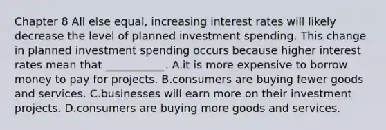 Chapter 8 All else​ equal, increasing interest rates will likely decrease the level of planned investment spending. This change in planned investment spending occurs because higher interest rates mean that​ ___________. A.it is more expensive to borrow money to pay for projects. B.consumers are buying fewer goods and services. C.businesses will earn more on their investment projects. D.consumers are buying more goods and services.