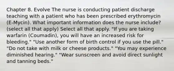 Chapter 8. Evolve The nurse is conducting patient discharge teaching with a patient who has been prescribed erythromycin (E-Mycin). What important information does the nurse include? (select all that apply) Select all that apply. "If you are taking warfarin (Coumadin), you will have an increased risk for bleeding." "Use another form of birth control if you use the pill." "Do not take with milk or cheese products." "You may experience diminished hearing." "Wear sunscreen and avoid direct sunlight and tanning beds."