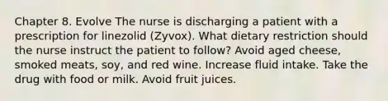 Chapter 8. Evolve The nurse is discharging a patient with a prescription for linezolid (Zyvox). What dietary restriction should the nurse instruct the patient to follow? Avoid aged cheese, smoked meats, soy, and red wine. Increase fluid intake. Take the drug with food or milk. Avoid fruit juices.