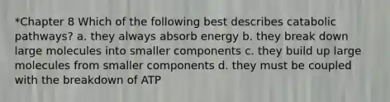 *Chapter 8 Which of the following best describes catabolic pathways? a. they always absorb energy b. they break down large molecules into smaller components c. they build up large molecules from smaller components d. they must be coupled with the breakdown of ATP