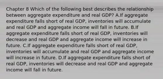 Chapter 8 Which of the following best describes the relationship between aggregate expenditure and real GDP​? A.If aggregate expenditure falls short of real​ GDP, inventories will accumulate and real GDP and aggregate income will fall in future. B.If aggregate expenditure falls short of real​ GDP, inventories will decrease and real GDP and aggregate income will increase in future. C.If aggregate expenditure falls short of real​ GDP, inventories will accumulate and real GDP and aggregate income will increase in future. D.If aggregate expenditure falls short of real​ GDP, inventories will decrease and real GDP and aggregate income will fall in future.