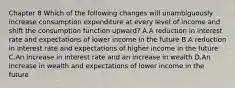 Chapter 8 Which of the following changes will unambiguously increase consumption expenditure at every level of income and shift the consumption function​ upward? A.A reduction in interest rate and expectations of lower income in the future B.A reduction in interest rate and expectations of higher income in the future C.An increase in interest rate and an increase in wealth D.An increase in wealth and expectations of lower income in the future