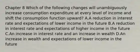 Chapter 8 Which of the following changes will unambiguously increase consumption expenditure at every level of income and shift the consumption function​ upward? A.A reduction in interest rate and expectations of lower income in the future B.A reduction in interest rate and expectations of higher income in the future C.An increase in interest rate and an increase in wealth D.An increase in wealth and expectations of lower income in the future