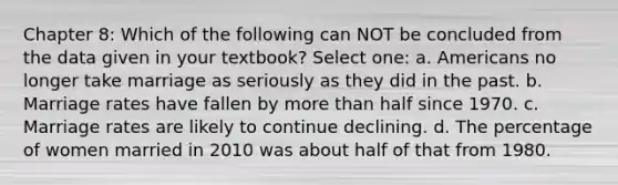 Chapter 8: Which of the following can NOT be concluded from the data given in your textbook? Select one: a. Americans no longer take marriage as seriously as they did in the past. b. Marriage rates have fallen by more than half since 1970. c. Marriage rates are likely to continue declining. d. The percentage of women married in 2010 was about half of that from 1980.