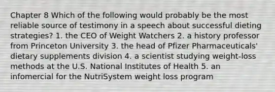 Chapter 8 Which of the following would probably be the most reliable source of testimony in a speech about successful dieting strategies? 1. the CEO of Weight Watchers 2. a history professor from Princeton University 3. the head of Pfizer Pharmaceuticals' dietary supplements division 4. a scientist studying weight-loss methods at the U.S. National Institutes of Health 5. an infomercial for the NutriSystem weight loss program