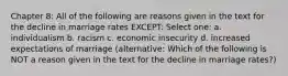 Chapter 8: All of the following are reasons given in the text for the decline in marriage rates EXCEPT: Select one: a. individualism b. racism c. economic insecurity d. increased expectations of marriage (alternative: Which of the following is NOT a reason given in the text for the decline in marriage rates?)