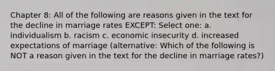 Chapter 8: All of the following are reasons given in the text for the decline in marriage rates EXCEPT: Select one: a. individualism b. racism c. economic insecurity d. increased expectations of marriage (alternative: Which of the following is NOT a reason given in the text for the decline in marriage rates?)