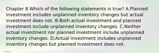 Chapter 8 Which of the following statements is​ true? A.Planned investment includes unplanned inventory changes but actual investment does not. B.Both actual investment and planned investment include unplanned inventory changes. C.Neither actual investment nor planned investment include unplanned inventory changes. D.Actual investment includes unplanned inventory changes but planned investment does not.