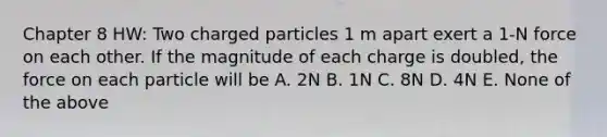 Chapter 8 HW: Two charged particles 1 m apart exert a 1-N force on each other. If the magnitude of each charge is doubled, the force on each particle will be A. 2N B. 1N C. 8N D. 4N E. None of the above