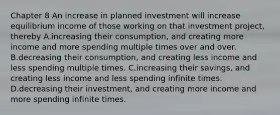 Chapter 8 An increase in planned investment will increase equilibrium income of those working on that investment​ project, thereby A.increasing their​ consumption, and creating more income and more spending multiple times over and over. B.decreasing their​ consumption, and creating less income and less spending multiple times. C.increasing their​ savings, and creating less income and less spending infinite times. D.decreasing their​ investment, and creating more income and more spending infinite times.