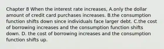 Chapter 8 When the interest rate increases​, A.only the dollar amount of credit card purchases increases. B.the consumption function shifts down since individuals face larger debt. C.the cost of borrowing increases and the consumption function shifts down. D. the cost of borrowing increases and the consumption function shifts up.