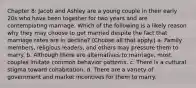 Chapter 8: Jacob and Ashley are a young couple in their early 20s who have been together for two years and are contemplating marriage. Which of the following is a likely reason why they may choose to get married despite the fact that marriage rates are in decline? (Choose all that apply.) a. Family members, religious leaders, and others may pressure them to marry. b. Although there are alternatives to marriage, most couples imitate common behavior patterns. c. There is a cultural stigma toward cohabitation. d. There are a variety of government and market incentives for them to marry.