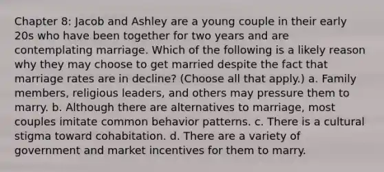 Chapter 8: Jacob and Ashley are a young couple in their early 20s who have been together for two years and are contemplating marriage. Which of the following is a likely reason why they may choose to get married despite the fact that marriage rates are in decline? (Choose all that apply.) a. Family members, religious leaders, and others may pressure them to marry. b. Although there are alternatives to marriage, most couples imitate common behavior patterns. c. There is a cultural stigma toward cohabitation. d. There are a variety of government and market incentives for them to marry.