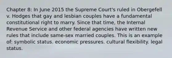 Chapter 8: In June 2015 the Supreme Court's ruled in Obergefell v. Hodges that gay and lesbian couples have a fundamental constitutional right to marry. Since that time, the Internal Revenue Service and other federal agencies have written new rules that include same-sex married couples. This is an example of: symbolic status. economic pressures. cultural flexibility. legal status.