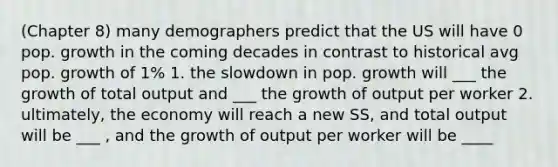 (Chapter 8) many demographers predict that the US will have 0 pop. growth in the coming decades in contrast to historical avg pop. growth of 1% 1. the slowdown in pop. growth will ___ the growth of total output and ___ the growth of output per worker 2. ultimately, the economy will reach a new SS, and total output will be ___ , and the growth of output per worker will be ____