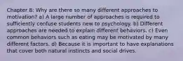 Chapter 8: Why are there so many different approaches to motivation? a) A large number of approaches is required to sufficiently confuse students new to psychology. b) Different approaches are needed to explain different behaviors. c) Even common behaviors such as eating may be motivated by many different factors. d) Because it is important to have explanations that cover both natural instincts and social drives.