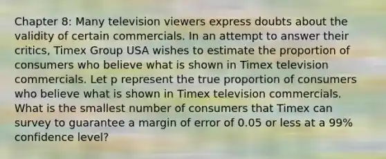 Chapter 8: Many television viewers express doubts about the validity of certain commercials. In an attempt to answer their critics, Timex Group USA wishes to estimate the proportion of consumers who believe what is shown in Timex television commercials. Let p represent the true proportion of consumers who believe what is shown in Timex television commercials. What is the smallest number of consumers that Timex can survey to guarantee a margin of error of 0.05 or less at a 99% confidence level?