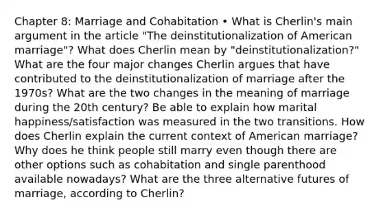 Chapter 8: Marriage and Cohabitation • What is Cherlin's main argument in the article "The deinstitutionalization of American marriage"? What does Cherlin mean by "deinstitutionalization?" What are the four major changes Cherlin argues that have contributed to the deinstitutionalization of marriage after the 1970s? What are the two changes in the meaning of marriage during the 20th century? Be able to explain how marital happiness/satisfaction was measured in the two transitions. How does Cherlin explain the current context of American marriage? Why does he think people still marry even though there are other options such as cohabitation and single parenthood available nowadays? What are the three alternative futures of marriage, according to Cherlin?