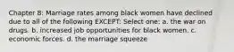 Chapter 8: Marriage rates among black women have declined due to all of the following EXCEPT: Select one: a. the war on drugs. b. increased job opportunities for black women. c. economic forces. d. the marriage squeeze