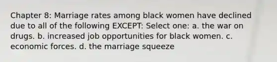 Chapter 8: Marriage rates among black women have declined due to all of the following EXCEPT: Select one: a. the war on drugs. b. increased job opportunities for black women. c. economic forces. d. the marriage squeeze