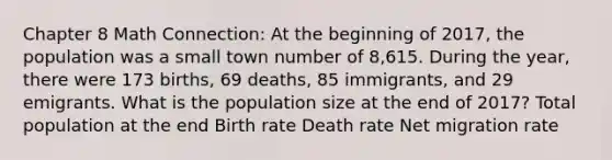 Chapter 8 Math Connection: At the beginning of 2017, the population was a small town number of 8,615. During the year, there were 173 births, 69 deaths, 85 immigrants, and 29 emigrants. What is the population size at the end of 2017? Total population at the end Birth rate Death rate Net migration rate