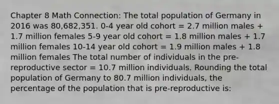 Chapter 8 Math Connection: The total population of Germany in 2016 was 80,682,351. 0-4 year old cohort = 2.7 million males + 1.7 million females 5-9 year old cohort = 1.8 million males + 1.7 million females 10-14 year old cohort = 1.9 million males + 1.8 million females The total number of individuals in the pre-reproductive sector = 10.7 million individuals. Rounding the total population of Germany to 80.7 million individuals, the percentage of the population that is pre-reproductive is: